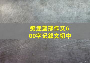 痴迷篮球作文600字记叙文初中