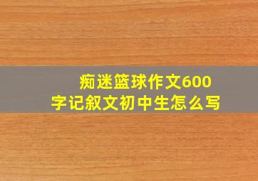 痴迷篮球作文600字记叙文初中生怎么写