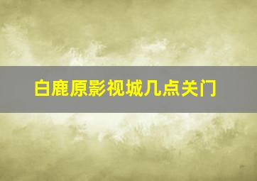 白鹿原影视城几点关门