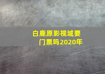 白鹿原影视城要门票吗2020年