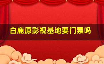 白鹿原影视基地要门票吗