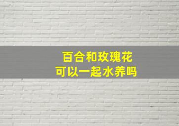 百合和玫瑰花可以一起水养吗