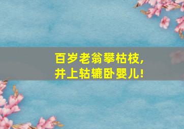 百岁老翁攀枯枝,井上轱辘卧婴儿!