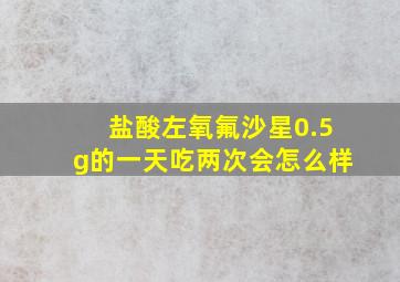 盐酸左氧氟沙星0.5g的一天吃两次会怎么样