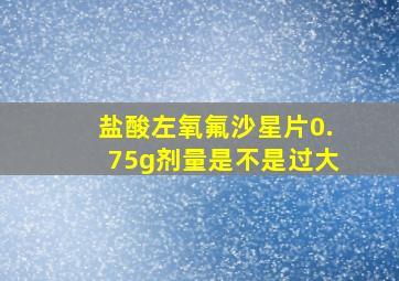 盐酸左氧氟沙星片0.75g剂量是不是过大