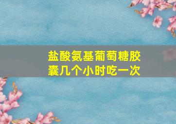 盐酸氨基葡萄糖胶囊几个小时吃一次