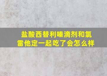 盐酸西替利嗪滴剂和氯雷他定一起吃了会怎么样