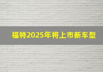 福特2025年将上市新车型