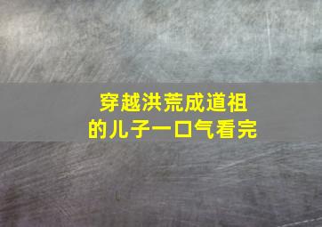 穿越洪荒成道祖的儿子一口气看完