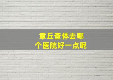 章丘查体去哪个医院好一点呢