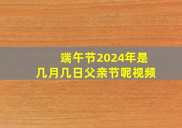 端午节2024年是几月几日父亲节呢视频