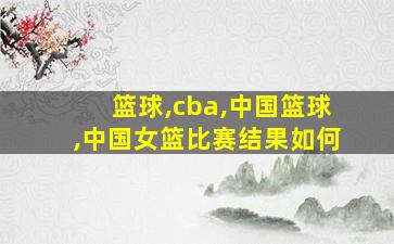 篮球,cba,中国篮球,中国女篮比赛结果如何