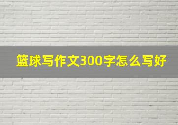 篮球写作文300字怎么写好