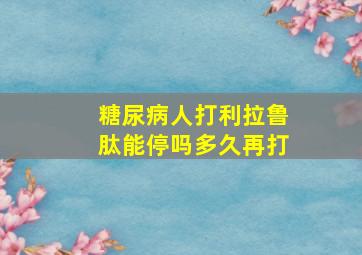 糖尿病人打利拉鲁肽能停吗多久再打