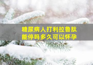 糖尿病人打利拉鲁肽能停吗多久可以怀孕