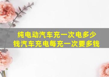 纯电动汽车充一次电多少钱汽车充电每充一次要多钱