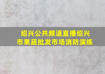 绍兴公共频道直播绍兴市果蔬批发市场消防演练