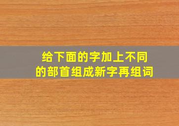 给下面的字加上不同的部首组成新字再组词