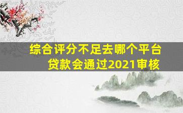 综合评分不足去哪个平台贷款会通过2021审核