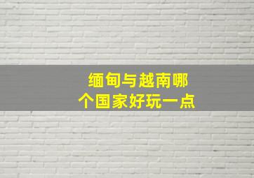 缅甸与越南哪个国家好玩一点