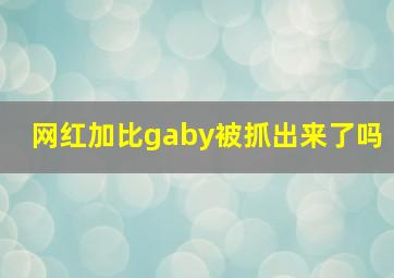 网红加比gaby被抓出来了吗