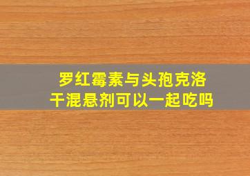 罗红霉素与头孢克洛干混悬剂可以一起吃吗