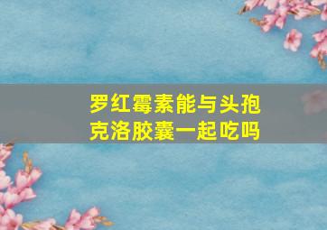 罗红霉素能与头孢克洛胶囊一起吃吗