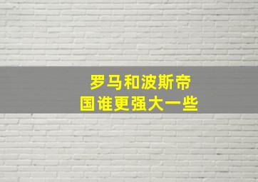 罗马和波斯帝国谁更强大一些