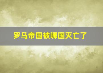 罗马帝国被哪国灭亡了