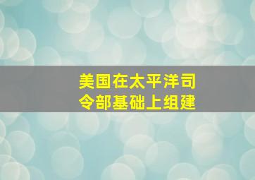 美国在太平洋司令部基础上组建