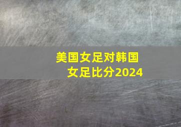 美国女足对韩国女足比分2024