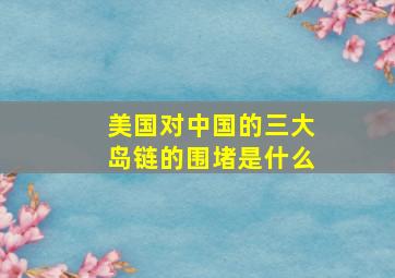 美国对中国的三大岛链的围堵是什么