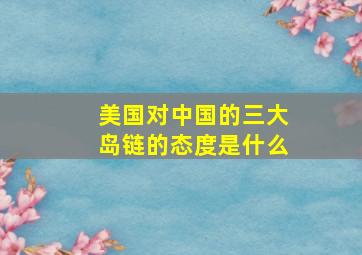 美国对中国的三大岛链的态度是什么