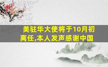 美驻华大使将于10月初离任,本人发声感谢中国