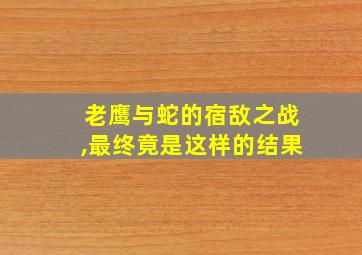 老鹰与蛇的宿敌之战,最终竟是这样的结果