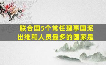 联合国5个常任理事国派出维和人员最多的国家是