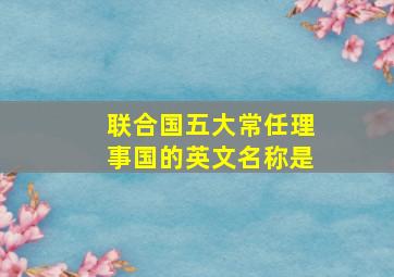 联合国五大常任理事国的英文名称是