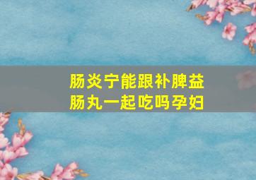 肠炎宁能跟补脾益肠丸一起吃吗孕妇