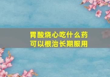 胃酸烧心吃什么药可以根治长期服用