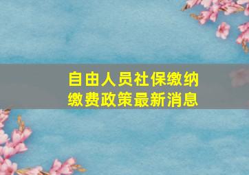 自由人员社保缴纳缴费政策最新消息