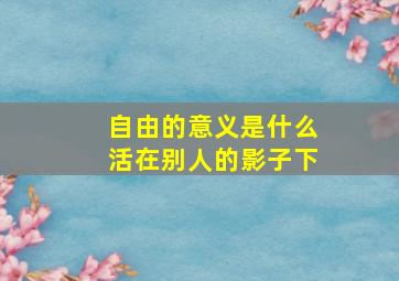 自由的意义是什么活在别人的影子下