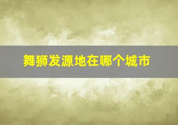 舞狮发源地在哪个城市