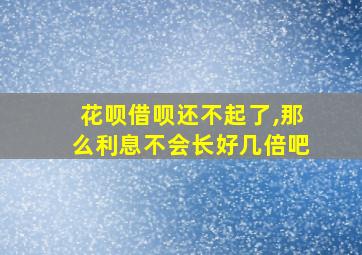 花呗借呗还不起了,那么利息不会长好几倍吧