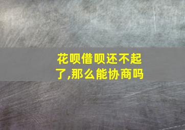 花呗借呗还不起了,那么能协商吗