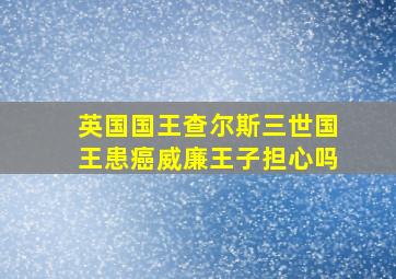 英国国王查尔斯三世国王患癌威廉王子担心吗