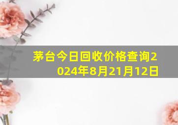 茅台今日回收价格查询2024年8月21月12日