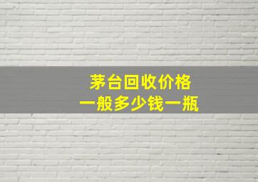 茅台回收价格一般多少钱一瓶