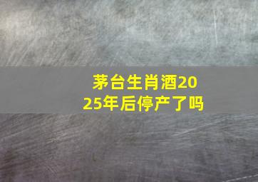 茅台生肖酒2025年后停产了吗