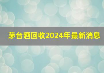 茅台酒回收2024年最新消息