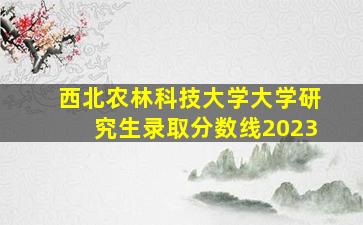 西北农林科技大学大学研究生录取分数线2023